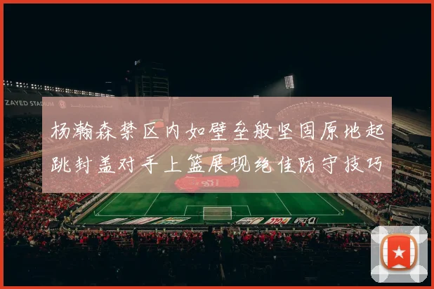 杨瀚森禁区内如壁垒般坚固原地起跳封盖对手上篮展现绝佳防守技巧