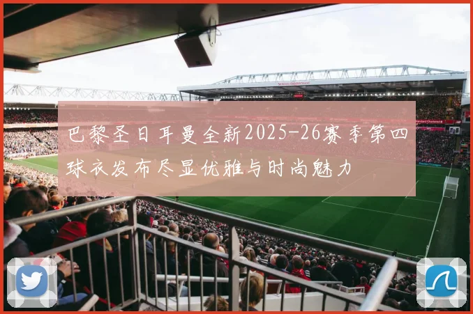 巴黎圣日耳曼全新2025-26赛季第四球衣发布尽显优雅与时尚魅力