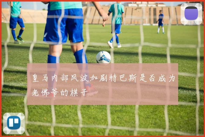 皇马内部风波加剧特巴斯是否成为老佛爷的棋子