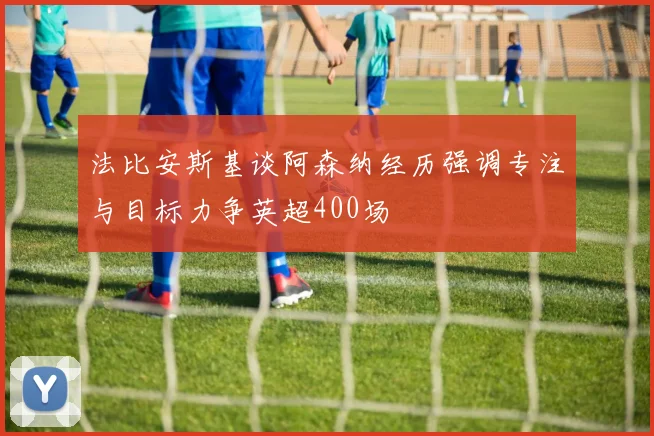 法比安斯基谈阿森纳经历强调专注与目标力争英超400场