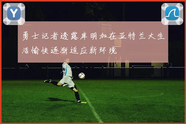 勇士记者透露库明加在亚特兰大生活愉快逐渐适应新环境