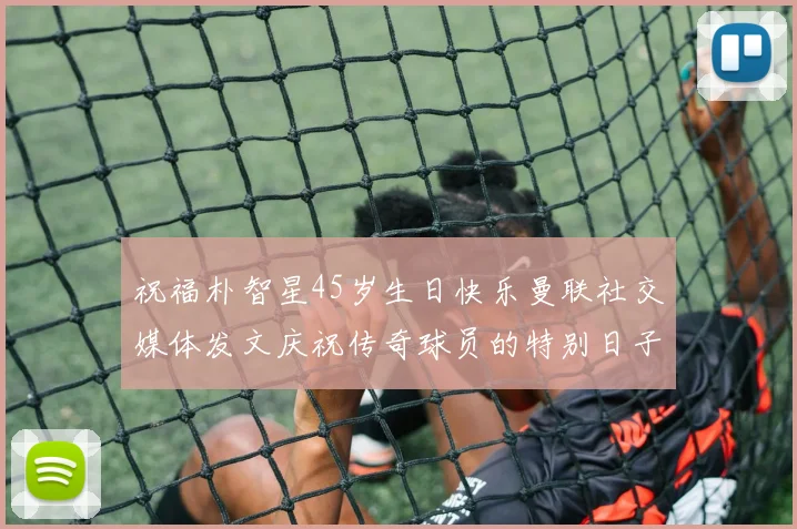 祝福朴智星45岁生日快乐曼联社交媒体发文庆祝传奇球员的特别日子