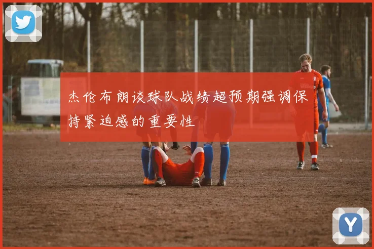 杰伦布朗谈球队战绩超预期强调保持紧迫感的重要性