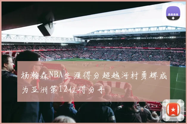 杨瀚森NBA生涯得分超越河村勇辉成为亚洲第12位得分手