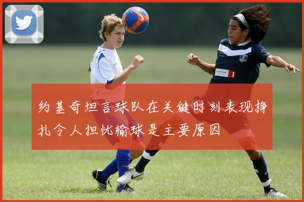 约基奇坦言球队在关键时刻表现挣扎令人担忧输球是主要原因