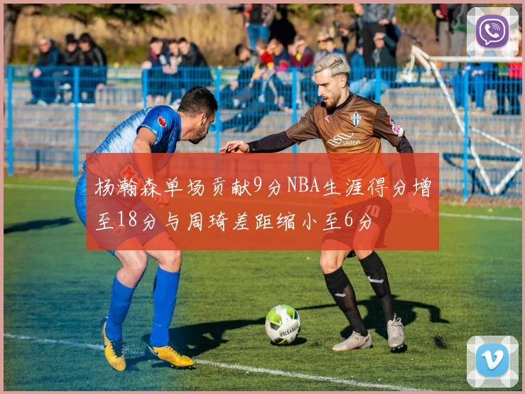 杨瀚森单场贡献9分NBA生涯得分增至18分与周琦差距缩小至6分
