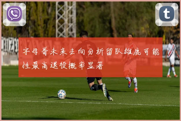 字母哥未来去向分析留队雄鹿可能性最高退役概率显著