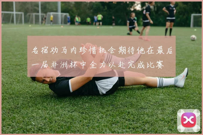 名宿劝马内珍惜机会期待他在最后一届非洲杯中全力以赴完成比赛