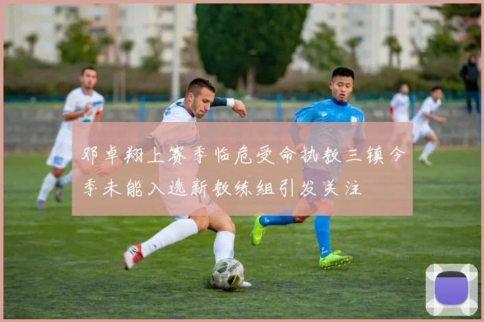 邓卓翔上赛季临危受命执教三镇今季未能入选新教练组引发关注