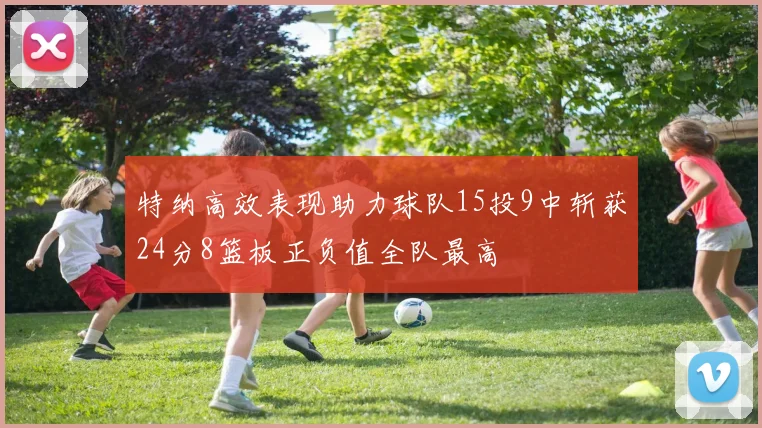 特纳高效表现助力球队15投9中斩获24分8篮板正负值全队最高