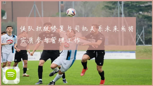 侠队积极修复与司机关系未来或将实质参与管理工作