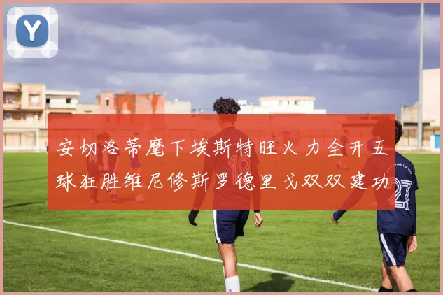 安切洛蒂麾下埃斯特旺火力全开五球狂胜维尼修斯罗德里戈双双建功