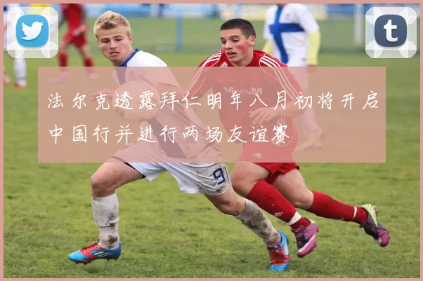 法尔克透露拜仁明年八月初将开启中国行并进行两场友谊赛
