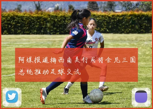 阿媒报道梅西南美行或将会见三国总统推动足球交流