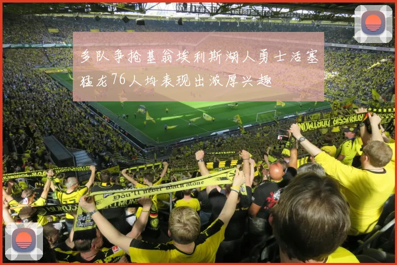 多队争抢基翁埃利斯湖人勇士活塞猛龙76人均表现出浓厚兴趣