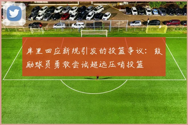库里回应新规引发的投篮争议：鼓励球员勇敢尝试超远压哨投篮